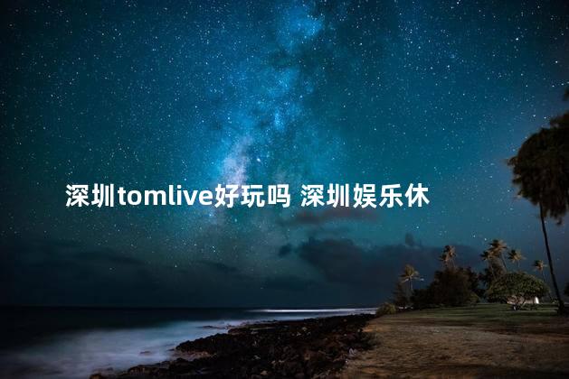 深圳tomlive好玩吗 深圳娱乐休闲好去处